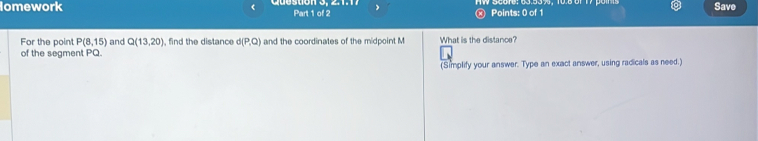 < 
lomework Part 1 of 2 Points: 0 of 1 Save 
> 
For the point P(8,15) and Q(13,20) , find the distance d(P,Q) and the coordinates of the midpoint M What is the distance? 
of the segment PQ. 
(Simplify your answer. Type an exact answer, using radicals as need.)