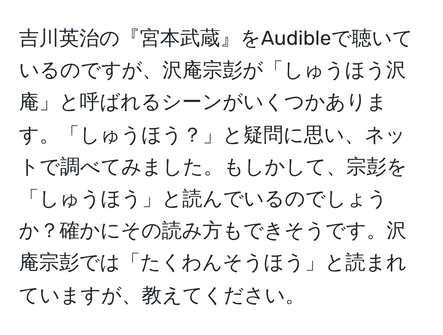 吉川英治の『宮本武蔵』をAudibleで聴いているのですが、沢庵宗彭が「しゅうほう沢庵」と呼ばれるシーンがいくつかあります。「しゅうほう？」と疑問に思い、ネットで調べてみました。もしかして、宗彭を「しゅうほう」と読んでいるのでしょうか？確かにその読み方もできそうです。沢庵宗彭では「たくわんそうほう」と読まれていますが、教えてください。