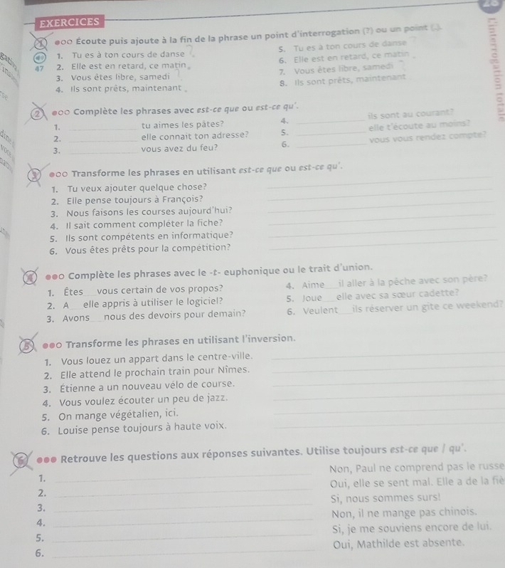 EXERCICES
O ●00 Écoute puis ajoute à la fin de la phrase un point d'interrogation (?) ou un point (.
1. Tu es à ton cours de danse 5. Tu es à ton cours de danse
gatlv
47 2. Elle est en retard, ce matin 6. Elle est en retard, ce matin
3. Vous êtes libre, samedi 7. Vous êtes libre, samedi
8. Ils sont prêts, maintenant
4. Ils sont prêts, maintenant
se
2 000 Complète les phrases avec est-ce que ou est-ce qu'.
1. tu aimes les pâtes? 4. _ils sont au courant?
2. _elle connait ton adresse? 5. _elle t'écoute au moins?
3. __vous avez du feu? 6. _vous vous rendez compte?
3 ●00 Transforme les phrases en utilisant est-ce que ou est-ce qu'.
1. Tu veux ajouter quelque chose?_
_
2. Elle pense toujours à François?_
3. Nous faisons les courses aujourd’hui?_
4. Il sait comment compléter la fiche?_
5. Ils sont compétents en informatique?_
6. Vous êtes prêts pour la compétition?
4 ●●0 Complète les phrases avec le -t- euphonique ou le trait d'union.
1. Êtes vous certain de vos propos? 4. Aime _il aller à la pêche avec son père?
2. A elle appris à utiliser le logiciel? 5. Joue _elle avec sa sœur cadette?
3. Avons__nous des devoirs pour demain? 6. Veulent _ils réserver un gite ce weekend?
5 ●●0 Transforme les phrases en utilisant l’inversion.
1. Vous louez un appart dans le centre-ville.
_
2. Elle attend le prochain train pour Nîmes.
_
3. Étienne a un nouveau vélo de course.
_
4. Vous voulez écouter un peu de jazz.
_
5. On mange végétalien, ici.
_
6. Louise pense toujours à haute voix.
_
●●● Retrouve les questions aux réponses suivantes. Utilise toujours est-ce que / qu'.
Non, Paul ne comprend pas le russe
1.
_
2. _Oui, elle se sent mal. Elle a de la fiè
_
3. _Si, nous sommes surs!
Non, il ne mange pas chinois.
4.
5. _Si, je me souviens encore de lui.
6. _Oui, Mathilde est absente.