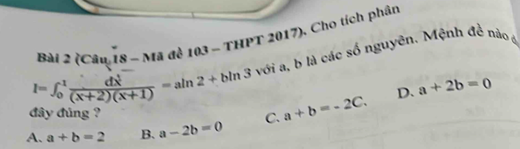 (Câu 18 - Mã đề 103 - THPT 2017), Cho tích phân
I=∈t _0^(1frac dx^1)(x+2)(x+1)=aln 2+bln 3 với a, b là các số nguyên. Mệnh đề nào ở
D. a+2b=0
đây đúng ?
A、 a+b=2 B. a-2b=0 C. a+b=-2C.