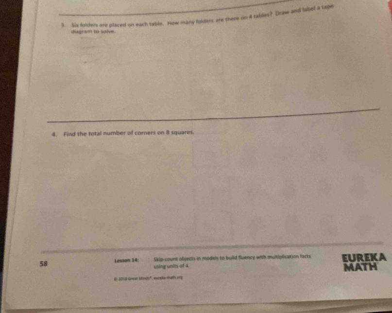 Sis folders are placed on each table. How many folders are there on 4 ratiles? Draw and labiel a sape 
diagram to solve. 
4. Find the total number of corners on 8 squares. 
58 Lesson 14: Skip-count objects in models to build fluency with multiplication facts EUREKA 
using units of 4. MATH 
@ 2018 Great klnds', ureia-math org