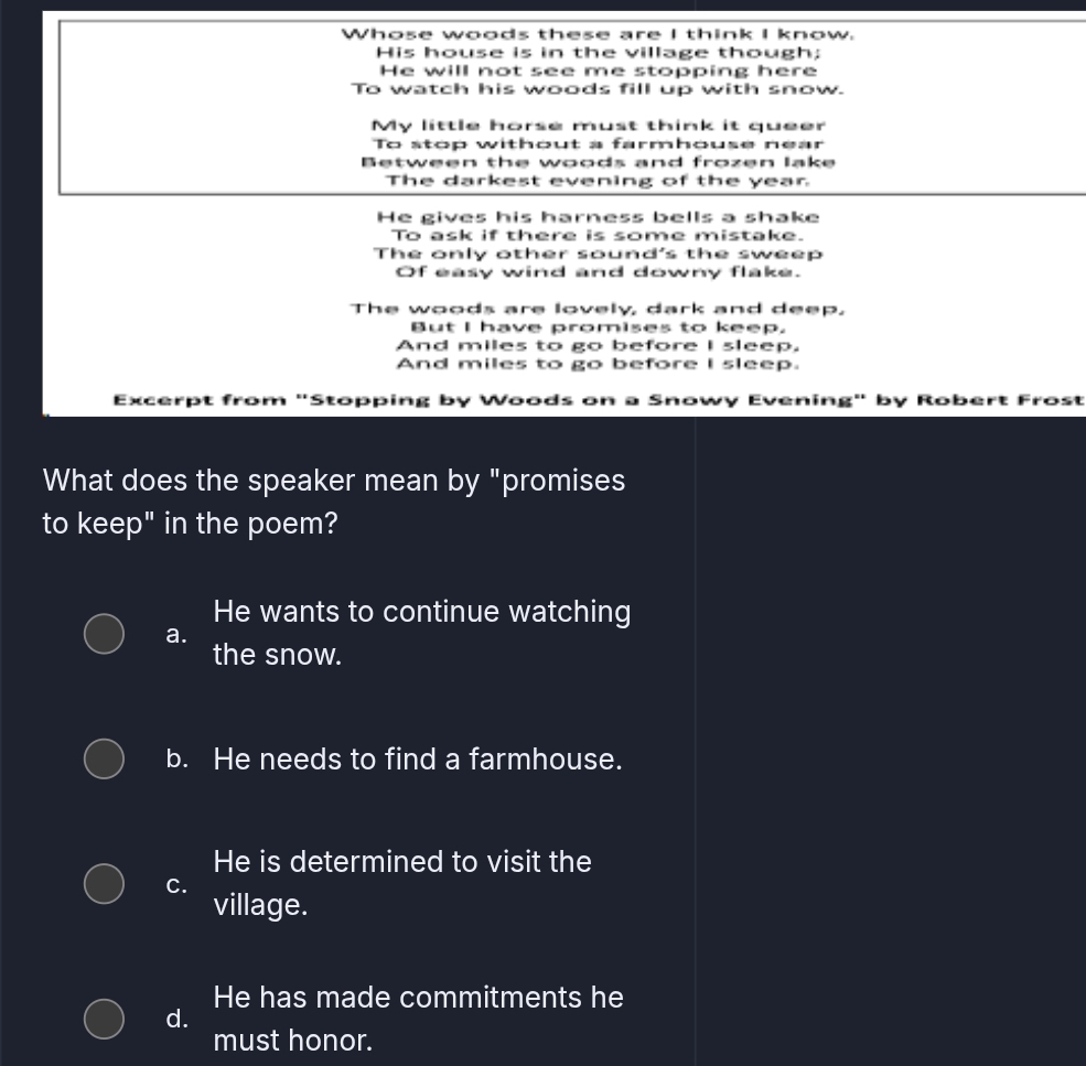 Whose woods these are I think I know.
His house is in the village though;
He will not see me stopping here
To watch his woods fill up with snow.
My little horse must think it queer
To stop without a farmhouse near
Between the woods and frozen lake
The darkest evening of the year
He gives his harness bells a shake
To ask if there is some mistake.
The only other sound's the sweep
Of easy wind and downy flake.
The woods are lovely, dark and deep.
But I have promises to keep.
And miles to go before I sleep.
And miles to go before I sleep.
Excerpt from "Stopping by Woods on a Snowy Evening" by Robert Frost
What does the speaker mean by "promises
to keep" in the poem?
He wants to continue watching
a.
the snow.
b. He needs to find a farmhouse.
He is determined to visit the
C.
village.
He has made commitments he
d.
must honor.
