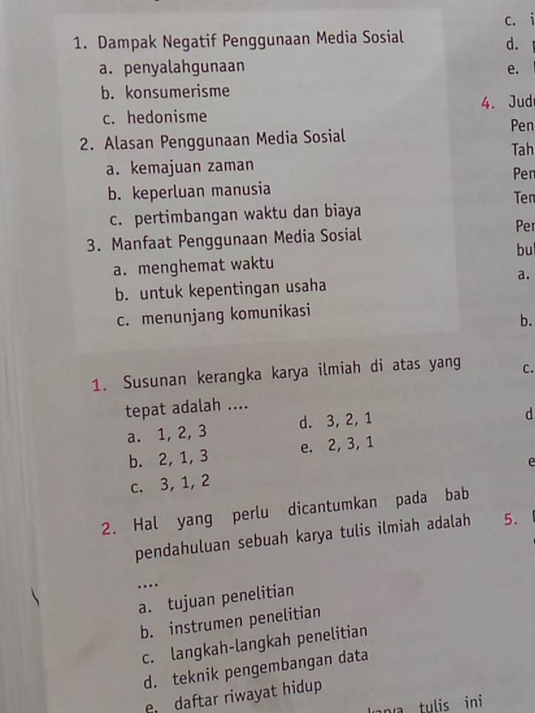 c. i
1. Dampak Negatif Penggunaan Media Sosial
d.
a. penyalahgunaan e.
b. konsumerisme
c. hedonisme 4. Jud
Pen
2. Alasan Penggunaan Media Sosial
Tah
a. kemajuan zaman Pen
b. keperluan manusia
Ten
c. pertimbangan waktu dan biaya
3. Manfaat Penggunaan Media Sosial
Per
bu
a. menghemat waktu
a.
b. untuk kepentingan usaha
c. menunjang komunikasi
b.
1. Susunan kerangka karya ilmiah di atas yang C.
tepat adalah ....
a. 1, 2, 3 d. 3, 2, 1
d
b. 2, 1, 3 e. 2, 3, 1
e
c. 3, 1, 2
2. Hal yang perlu dicantumkan pada bab
pendahuluan sebuah karya tulis ilmiah adalah 5.
…
a. tujuan penelitian
b. instrumen penelitian
c. langkah-langkah penelitian
d. teknik pengembangan data
e daftar riwayat hidup 
n u ini