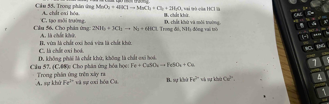 ehat tạo mời trường.
Câu 55. Trong phản ứng MnO_2+4HClto MnCl_2+Cl_2+2H_2O , vai trò của HCl là
SOLVE ===
A. chất oxi hóa. B. chất khử. CALC
x³ dEc
*C. ạo môi trường. D. chất khử và môi trường. ii -2=

t Câu 56. Cho phản ứng: 2NH_3+3Cl_2to N_2+6HCl. Trong đó ,NH_3 3 đóng vai trò
FACT cB Abs
A. là chất khử. .' h
B. vừa là chất oxi hoá vừa là chất khử.
STO
C. là chất oxi hoá.
RCL ENG
D. không phải là chất khử, không là chất oxi hoá.
CONST CONN
Câu 57. (C.08): Cho phản ứng hóa học: Fe+CuSO_4to FeSO_4+Cu. 
1
EMATRIXT
Trong phản ứng trên xảy ra
A. sự khử Fe^(2+) và sự oxi hóa Cu. B. sự khử Fe^(2+) và sự khử Cu^(2+). 
4
STATIDIST
1
Rnd