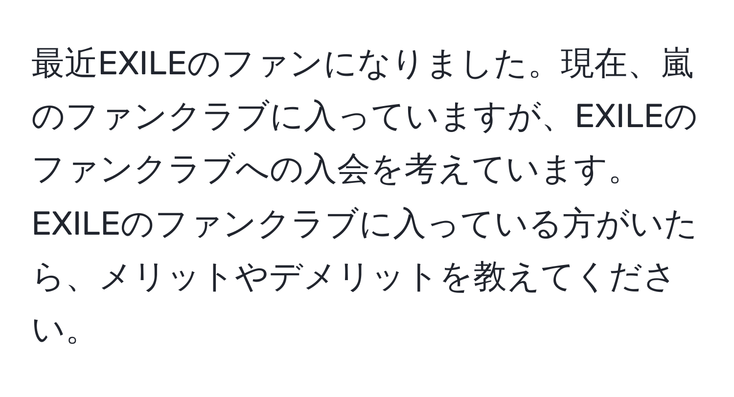 最近EXILEのファンになりました。現在、嵐のファンクラブに入っていますが、EXILEのファンクラブへの入会を考えています。EXILEのファンクラブに入っている方がいたら、メリットやデメリットを教えてください。