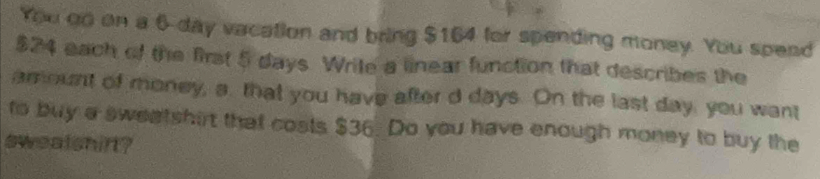 You oo on a 6-day vacation and bring $164 for spending money. You spend
$24 each of the first 5 days. Wrile a linear function that describes the 
amount of money, a. that you have after d days. On the last day, you want 
to buy a sweatshirt that costs $36. Do you have enough money to buy the 
swealshift?