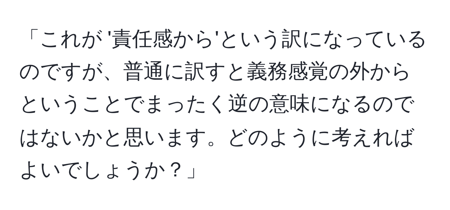 「これが '責任感から'という訳になっているのですが、普通に訳すと義務感覚の外からということでまったく逆の意味になるのではないかと思います。どのように考えればよいでしょうか？」