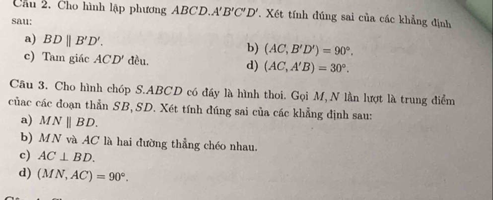 Cầu 2. Cho hình lập phương ABCD. A'B'C'D'. Xét tính đúng sai của các khẳng định 
sau: 
a) BDparallel B'D'. 
b) (AC,B'D')=90°. 
c) Tam giác ACD' đều. 
d) (AC,A'B)=30°. 
Câu 3. Cho hình chóp S. ABCD có đầy là hình thoi. Gọi M,N lần lượt là trung điểm 
củác các đoạn thẳn SB, SD. Xét tính đúng sai của các khẳng định sau: 
a) MNparallel BD. 
b) MN và AC là hai đường thẳng chéo nhau. 
c) AC⊥ BD. 
d) (MN,AC)=90°.