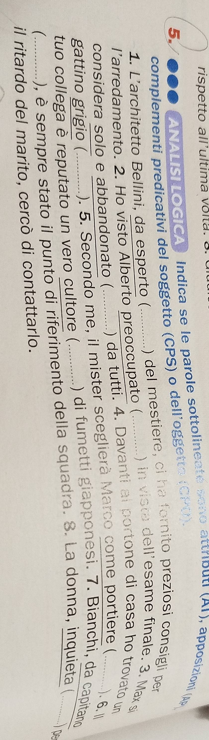 rispetto all'ultima volta. 3. 
5. soe ANALISILOGICA) Indica se le parole sottolineaté sono attributi (AI), apposizioni (AP 
complementi predicativi del soggetto (CPS) o dell’oggetto (CPO). 
) del mestiere, ci ha fornito preziosi consigli per 
1. L'architetto Bellini, da esperto (_ 
larredamento. 2. Ho visto Alberto preoccupato (_ 
) in vista dell'esame finale. 3. Max si 
considera solo e abbandonato ( ............ .) da tutti. 4. Davanti al portone di casa ho trovato un 
gattino grigio ( .). 5. Secondo me, il mister sceglierà Marco come portiere (_ ). 6. I 
tuo collega è reputato un vero cultore ( 、 .. 1) di fumetti giapponesi. 7. Bianchi, da capitano 
_), è sempre stato il punto di riferimento della squadra. 8. La donna, inquieta (...........) pe 
il ritardo del marito, cercò di contattarlo.