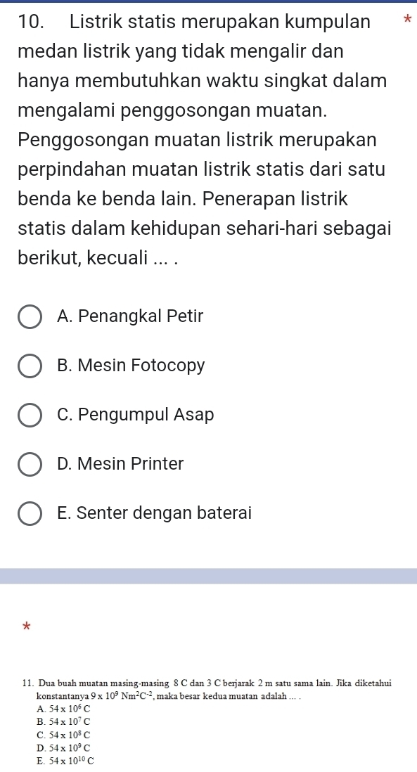 Listrik statis merupakan kumpulan *
medan listrik yang tidak mengalir dan
hanya membutuhkan waktu singkat dalam
mengalami penggosongan muatan.
Penggosongan muatan listrik merupakan
perpindahan muatan listrik statis dari satu
benda ke benda lain. Penerapan listrik
statis dalam kehidupan sehari-hari sebagai
berikut, kecuali ... .
A. Penangkal Petir
B. Mesin Fotocopy
C. Pengumpul Asap
D. Mesin Printer
E. Senter dengan baterai
*
11. Dua buah muatan masing-masing 8 C dan 3 C berjarak 2 m satu sama lain. Jika diketahui
konstantanya 9* 10^9Nm^2C^(-2) maka besar kedua muatan adalah ... .
A. 54* 10^6C
B. 54* 10^7C
C. 54* 10^8C
D. 54* 10^9C
E. 54* 10^(10)C