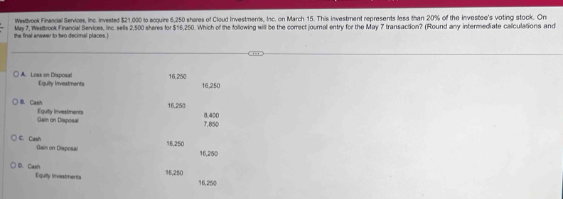 Westbrook Financial Services, Inc. invested $21,000 to acquire 6,250 shares of Cloud Investments, Inc. on March 15. This investment represents less than 20% of the investee's voting stock. On
May 7, Westbrook Financial Services, Inc. sells 2,500 shares for $16,250. Which of the following will be the correct journal entry for the May 7 transaction? (Round any intermediate calculations and
the final answer to two decimal places.)
A. Loss on Disposal 16,250
Equity Investments 16,250
B. Cash 16,250
Equity Investments
Gain on Disposal 7,850 8,400
C. Cash 16,250
Gain on Disposal 16,250
D. Cash 16,250
Equity Investments
16,250