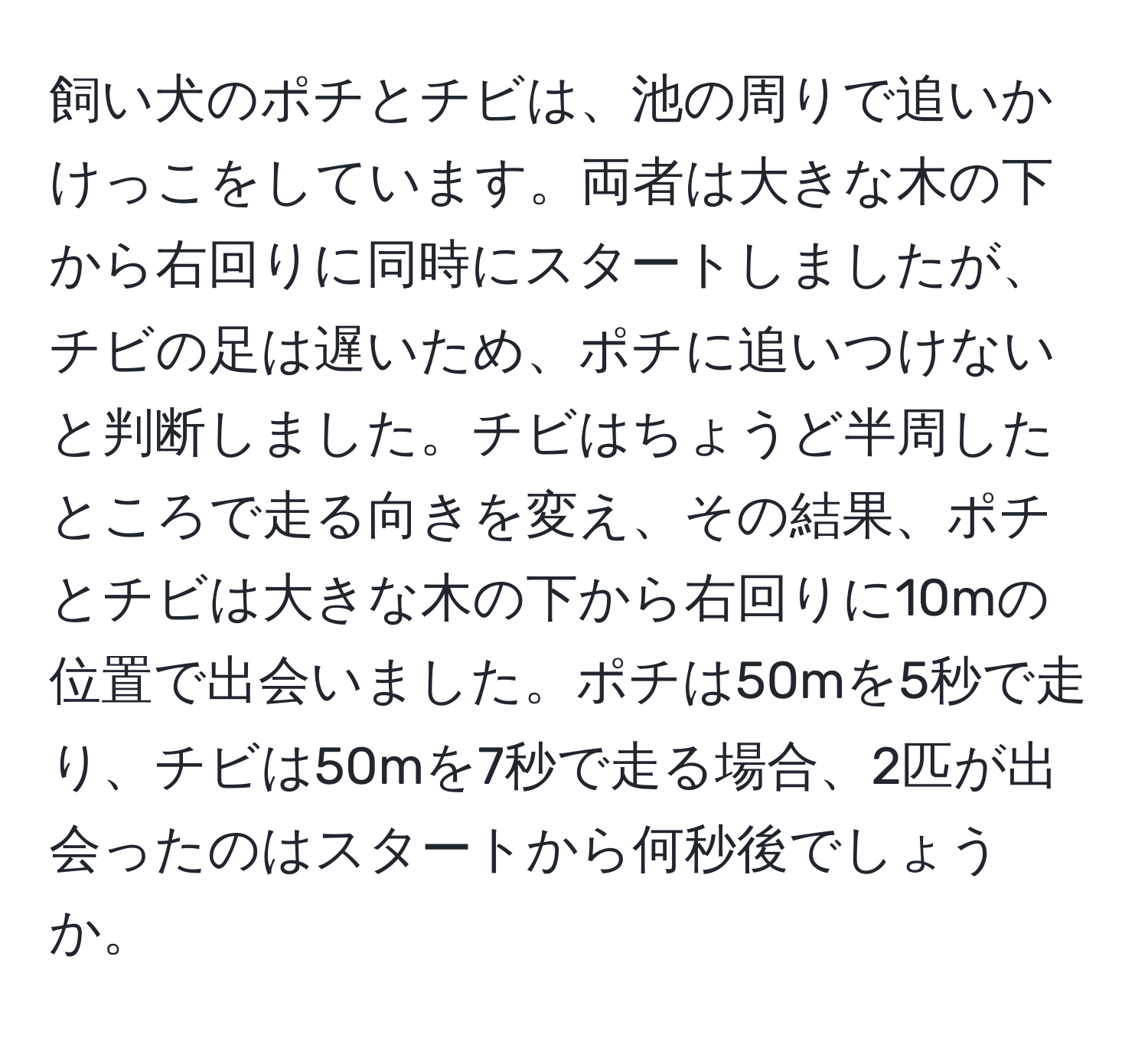 飼い犬のポチとチビは、池の周りで追いかけっこをしています。両者は大きな木の下から右回りに同時にスタートしましたが、チビの足は遅いため、ポチに追いつけないと判断しました。チビはちょうど半周したところで走る向きを変え、その結果、ポチとチビは大きな木の下から右回りに10mの位置で出会いました。ポチは50mを5秒で走り、チビは50mを7秒で走る場合、2匹が出会ったのはスタートから何秒後でしょうか。