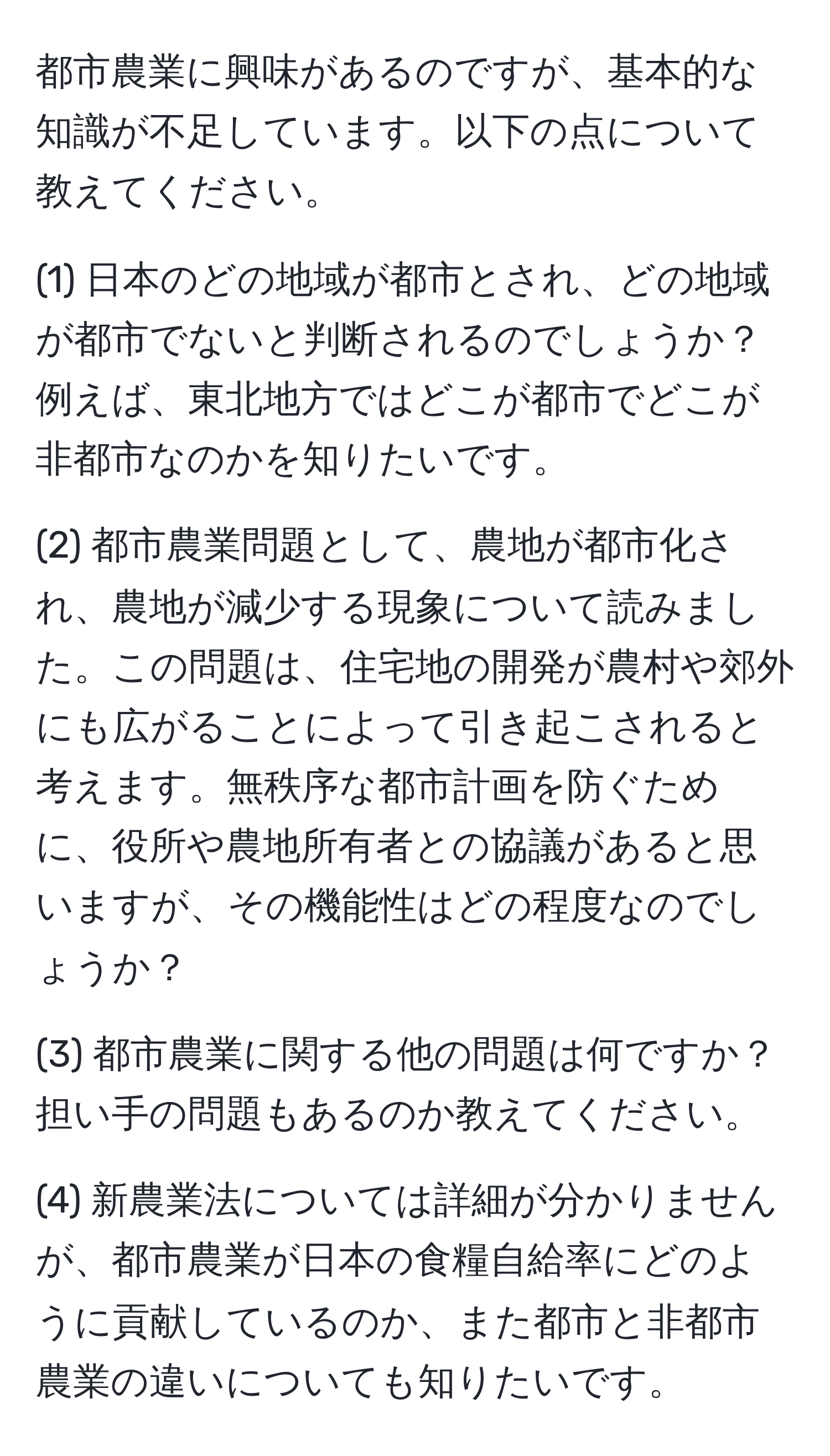 都市農業に興味があるのですが、基本的な知識が不足しています。以下の点について教えてください。

(1) 日本のどの地域が都市とされ、どの地域が都市でないと判断されるのでしょうか？例えば、東北地方ではどこが都市でどこが非都市なのかを知りたいです。

(2) 都市農業問題として、農地が都市化され、農地が減少する現象について読みました。この問題は、住宅地の開発が農村や郊外にも広がることによって引き起こされると考えます。無秩序な都市計画を防ぐために、役所や農地所有者との協議があると思いますが、その機能性はどの程度なのでしょうか？

(3) 都市農業に関する他の問題は何ですか？担い手の問題もあるのか教えてください。

(4) 新農業法については詳細が分かりませんが、都市農業が日本の食糧自給率にどのように貢献しているのか、また都市と非都市農業の違いについても知りたいです。