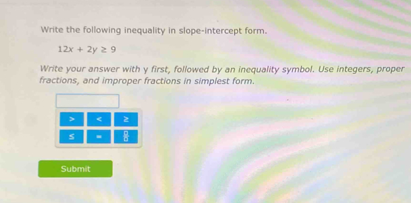 Write the following inequality in slope-intercept form.
12x+2y≥ 9
Write your answer with y first, followed by an inequality symbol. Use integers, proper 
fractions, and improper fractions in simplest form.
< 
<tex>s =  □ /□   
Submit