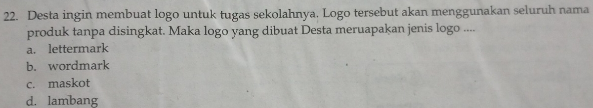 Desta ingin membuat logo untuk tugas sekolahnya. Logo tersebut akan menggunakan seluruh nama
produk tanpa disingkat. Maka logo yang dibuat Desta meruapakan jenis logo ....
a. lettermark
b. wordmark
c. maskot
d. lambang