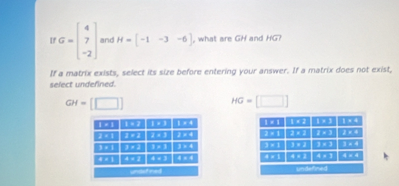 [f G=beginbmatrix 4 7 -2endbmatrix and H=[-1-3-6] , what are GH and HG?
If a matrix exists, select its size before entering your answer. If a matrix does not exist,
select undefined.
GH= [□ ]
HG=□
1* 1 1* 2 1* 3 1* 4 1* 1 1* 2 1* 3 1* 4
2* 1 1=2 2* 3 2* 4 2* 1 2* 2 2* 3 2* 4
3* 1 3* 2 1* 3 3* 4 3* 1 3* 2 3* 3 3* 4
4:1 4* 2 4* 3 4* 4 4* 1 4* 2 4* 3 4* 4
undefined undefined