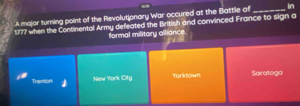 13/20
A major turning point of the Revolutionary War occured at the Battle of _in
1777 when the Continental Army defeated the British and convinced France to sign a
formal military alliance.
Trenton New York City Yorktown Saratoga