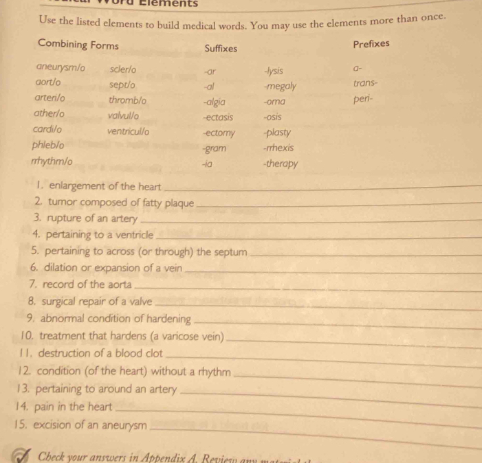 Élements 
Use the listed elements to build medical words. You may use the elements more than once. 
Combining Forms Suffixes 
Prefixes 
aneurysm/o scler/o -ar -lysis a- 
aort/o sept/o -al -megaly trans- 
arteri/o thromb/o -algia -oma peri- 
ather/o valvul/o -ectasis -osis 
cardi/o ventricul/o -ectomy -plasty 
phleb/o -gram -rrhexis 
rrhythm/o -ia -therapy 
1. enlargement of the heart_ 
2. tumor composed of fatty plaque_ 
3. rupture of an artery_ 
4. pertaining to a ventricle_ 
5. pertaining to across (or through) the septum_ 
6. dilation or expansion of a vein_ 
_ 
7. record of the aorta 
8. surgical repair of a valve_ 
9. abnormal condition of hardening_ 
10. treatment that hardens (a varicose vein)_ 
l 1.destruction of a blood clot_ 
12. condition (of the heart) without a rhythm 
13. pertaining to around an artery_ 
_ 
14. pain in the heart 
_ 
15. excision of an aneurysm_ 
Check your answers in Appendix A. Review a