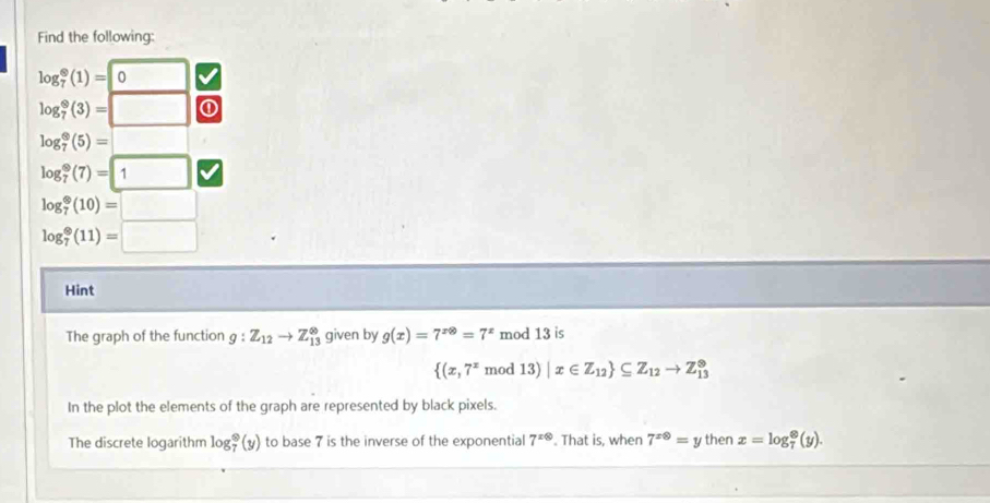 Find the following:
log _7^((otimes)(1)=0 □
log _7^9(3)=□ ①
log _7^(otimes)(5)=□
log _7^9(7)=1
log _7^(otimes)(10)=□
log _7^(otimes)(11)=□
Hint 
The graph of the function g:Z_12)to Z_(13)^(∈fty) given by g(x)=7^(xotimes)=7^x mod 13 is
 (x,7^xmod13)|x∈ Z_12 ⊂eq Z_12to Z_(13)^(otimes)
In the plot the elements of the graph are represented by black pixels. 
The discrete logarithm log _7^(9(y) to base 7 is the inverse of the exponential 7^xotimes). That is, when 7^(x0)=y then x=log _7^(otimes)(y).