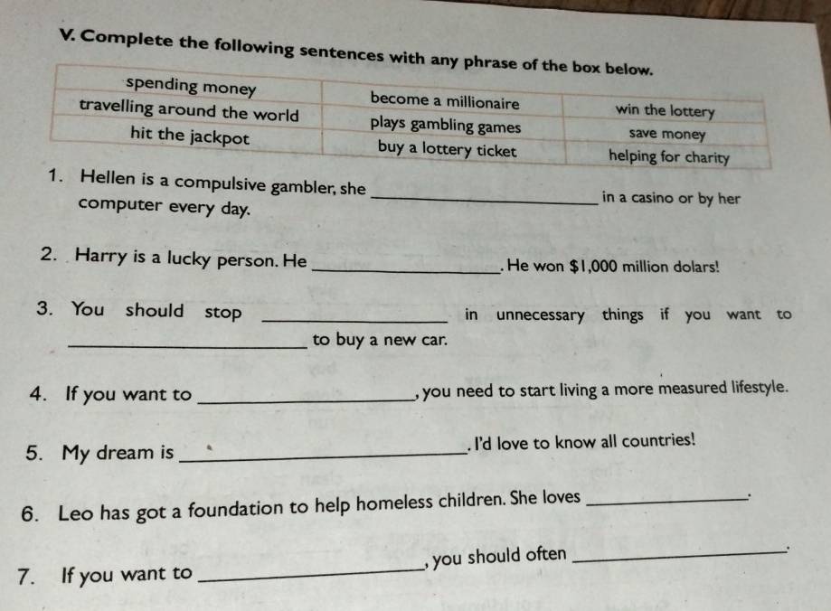 Complete the following sentences with 
en is a compulsive gambler, she _in a casino or by her 
computer every day. 
2. Harry is a lucky person. He _. He won $1,000 million dolars! 
3. You should stop _in unnecessary things if you want to 
_to buy a new car. 
4. If you want to _, you need to start living a more measured lifestyle. 
5. My dream is _I'd love to know all countries! 
6. Leo has got a foundation to help homeless children. She loves_ 
7. If you want to _, you should often _