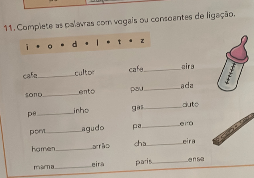 Complete as palavras com vogais ou consoantes de ligação.
cafe_ cultor cafe_
eira
sono_ ento pau_ ada
duto
inho
pe _gas_
pont_ agudo pa_
eiro
homen_ arrão cha_
eira
mama_ eira paris_ ense