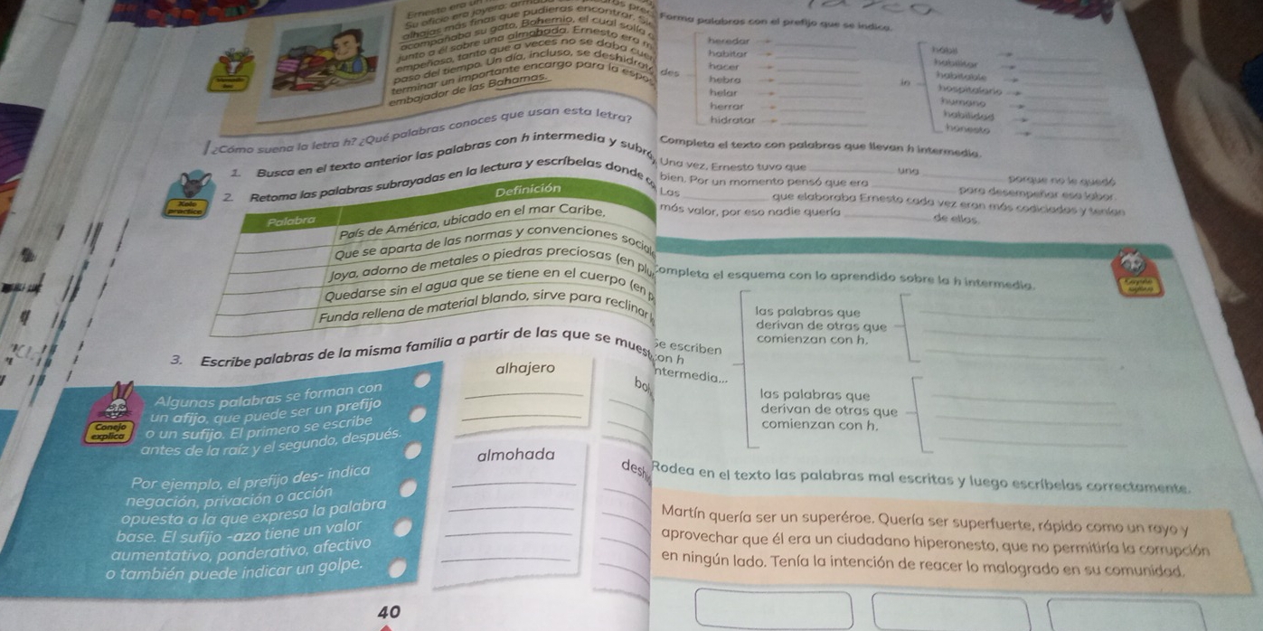Su oficio era joyero: at
alhajas más finas que pudieras encontrar. Si
Forma palabras con el prefijo que se indica
acompañaba su gato. Bohemio, el cual solía 
lunto a el sobre una almabada. Eresto era  
empeñoso, tanto que a veces no se daha cue
paso del tiempo. Un día, incluso, se deshidrat,
terminar un importante encargo para la espo
embajador de las Bahamas.
¿Como suend la letra h? ¿Qué palabras conoces que usan esta letra?
ompleta el texto con palabras que llevan h intermedia._
xto anterior las palabras con h intermedia y subró, Una vez. Ernesto tuvo que_
ung_ porque no le quedó
Por un momento pensó que era _para desempeñar esa labor.
tura y escríbelas _
que elaboraba Ernesto cada vez eran más codiciadas y teníao
valor, por eso nadie quería _de ellos
leta el esquema con lo aprendido sobre la h intermedia.
las palabras que_
derivan de otras que_
criben
3. Escribe palabras de la misma fest on h
_
comienzan con h.
alhajero
ntermedia..
_
Algunas palabras se forman con_
bo
las palabras que_
_
un afijo, que puede ser un prefijo_
derivan de otras que
_
o un sufijo. El primero se escribe
comienzan con h.
_
antes de la raíz y el segundo, después.
almohada
Por ejemplo, el prefijo des- indica_
_dest Rodea en el texto las palabras mal escritas y luego escríbelas correctamente
negación, privación o acción
opuesta a la que expresa la palabra_
_Martín quería ser un superéroe. Quería ser superfuerte, rápido como un rayo y
base. El sufijo -azo tiene un valor_
aprovechar que él era un ciudadano hiperonesto, que no permitiría la corrupción
aumentativo, ponderativo, afectivo_
o también puede indicar un golpe.
en ningún lado. Tenía la intención de reacer lo malogrado en su comunidad.
40