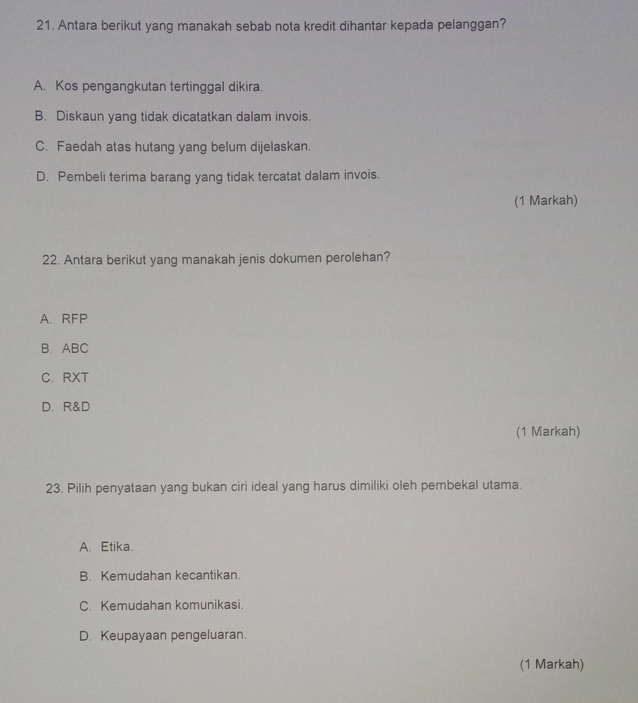 Antara berikut yang manakah sebab nota kredit dihantar kepada pelanggan?
A. Kos pengangkutan tertinggal dikira.
B. Diskaun yang tidak dicatatkan dalam invois.
C. Faedah atas hutang yang belum dijelaskan.
D. Pembeli terima barang yang tidak tercatat dalam invois.
(1 Markah)
22. Antara berikut yang manakah jenis dokumen perolehan?
A. RFP
B. ABC
C. RXT
D. R& D
(1 Markah)
23. Pilih penyataan yang bukan ciri ideal yang harus dimiliki oleh pembekal utama.
A. Etika.
B. Kemudahan kecantikan.
C. Kemudahan komunikasi.
D. Keupayaan pengeluaran.
(1 Markah)