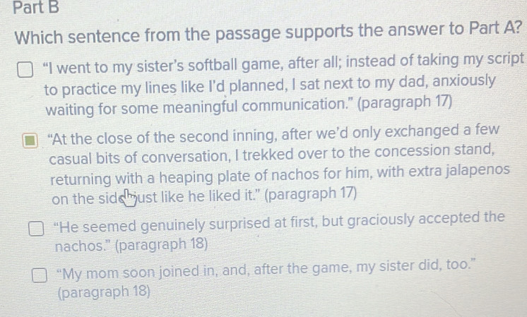 Which sentence from the passage supports the answer to Part A?
“I went to my sister’s softball game, after all; instead of taking my script
to practice my lines like I'd planned, I sat next to my dad, anxiously
waiting for some meaningful communication.” (paragraph 17)
“At the close of the second inning, after we’d only exchanged a few
casual bits of conversation, I trekked over to the concession stand,
returning with a heaping plate of nachos for him, with extra jalapenos
on the side ust like he liked it." (paragraph 17)
“He seemed genuinely surprised at first, but graciously accepted the
nachos." (paragraph 18)
“My mom soon joined in, and, after the game, my sister did, too.”
(paragraph 18)