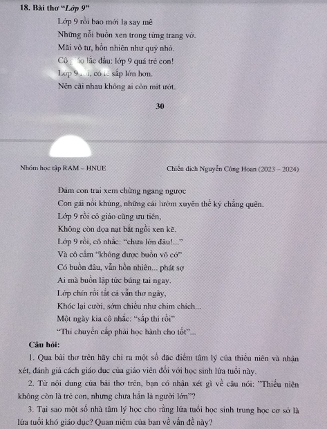 Bài thơ “Lớp 9” 
Lớp 9 rồi bao mới lạ say mê 
Những nỗi buồn xen trong từng trang vở. 
Mãi vô tư, hồn nhiên như quỷ nhỏ. 
Cô ô lắc đầu: lớp 9 quá trẻ con! 
Lớp 9 1 i, có lê sắp lớn hơn. 
Nn cãi nhau không ai còn mit ướt.
30
Nhóm học tập RAM - HNUE Chiến dịch Nguyễn Công Hoan (2023 - 2024) 
Đảm con trai xem chừng ngang ngược 
Con gái nổi khủng, những cái lườm xuyên thế kỷ chẳng quên. 
Lớp 9 rồi cô giáo cũng ưu tiên, 
Không còn đọa nạt bắt ngồi xen kẽ. 
Lớp 9 rồi, cô nhắc: “chưa lớn đâu!...” 
Và cô cẩm “không được buồn vô cớ” 
Có buồn đâu, vẫn hồn nhiên... phát sợ 
Ai mà buồn lập tức búng tai ngay. 
Lớp chín rồi tắt cá vẫn thơ ngây, 
Khóc lại cười, sớm chiều như chim chích... 
Một ngày kia cô nhắc: “sắp thi rồi” 
“Thi chuyển cấp phải học hành cho tốt... 
Câu hỏi: 
1. Qua bài thơ trên hãy chỉ ra một số đặc điểm tâm lý của thiều niên và nhận 
xét, đánh giá cách giáo dục của giáo viên đổi với học sinh lứa tuổi này. 
2. Từ nội dung của bài thơ trên, bạn có nhận xét gì về câu nói: ''Thiều niên 
không còn là trẻ con, nhưng chưa hắn là người lớn''? 
3. Tại sao một số nhà tâm lý học cho rằng lứa tuổi học sinh trung học cơ sở là 
lứa tuổi khó giáo dục? Quan niệm của bạn về vấn đề này?