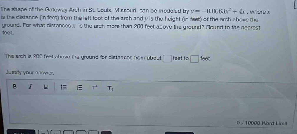 The shape of the Gateway Arch in St. Louis, Missouri, can be modeled by y=-0.0063x^2+4x , where x
is the distance (in feet) from the left foot of the arch and y is the height (in feet) of the arch above the 
ground. For what distances x is the arch more than 200 feet above the ground? Round to the nearest
foot. 
The arch is 200 feet above the ground for distances from about □ feet to feet. 
Justify your answer. 
B I u T^2 T_2
0 / 10000 Word Limit