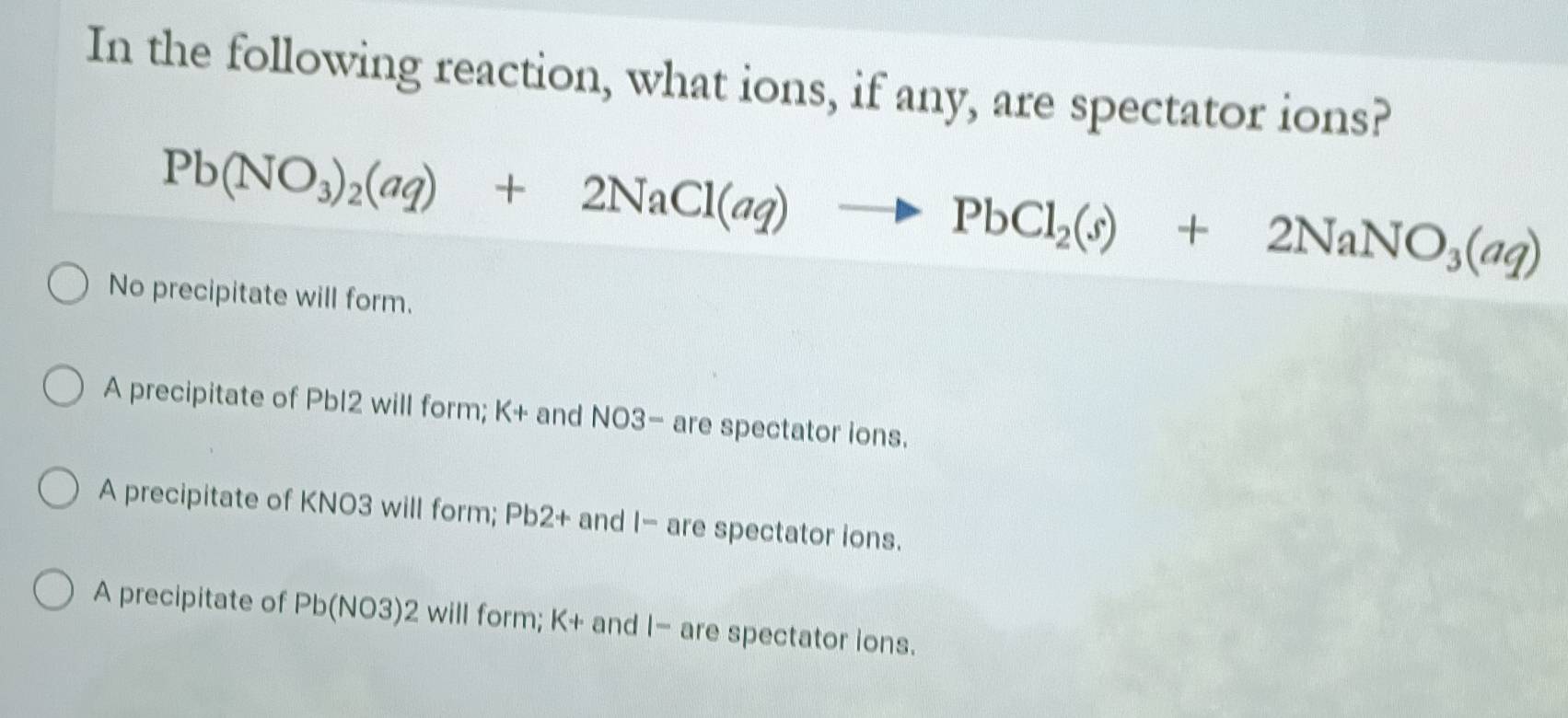 In the following reaction, what ions, if any, are spectator ions?
Pb(NO_3)_2(aq)+2NaCl(aq)to PbCl_2(s)+2NaNO_3(aq)
No precipitate will form.
A precipitate of Pbl2 will form; K+ and NO3- are spectator ions.
A precipitate of KNO3 will form; Pb2+ and |- are spectator ions.
A precipitate of Pb(NO3)2will form; K+ and |- are spectator ions.