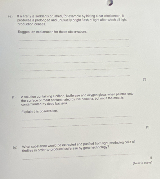 If a firefly is suddenly crushed, for example by hitting a car windscreen, it 
produces a prolonged and unusually bright flash of light after which all light 
production ceases. 
Suggest an explanation for these observations. 
_ 
_ 
_ 
_ 
_ 
_ 
[3] 
(f) A solution containing luciferin, luciferase and oxygen glows when painted onto 
the surface of meat contaminated by live bacteria, but not if the meat is 
contaminated by dead bacteria. 
Explain this observation. 
_ 
_ 
[1] 
(g) What substance would be extracted and purified from light-producing cells of 
_ 
fireflies in order to produce luciferase by gene technology? 
[1] 
[Total 13 marks]