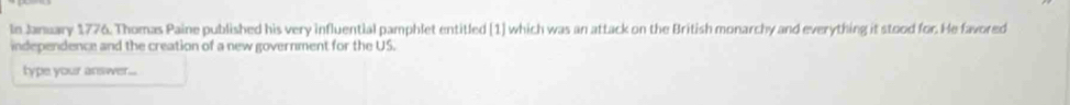 In January 1776. Thomas Paine published his very influential pamphlet entitled [1] which was an attack on the British monarchy and everything it stood for. He favored 
independence and the creation of a new government for the US. 
type your answer...