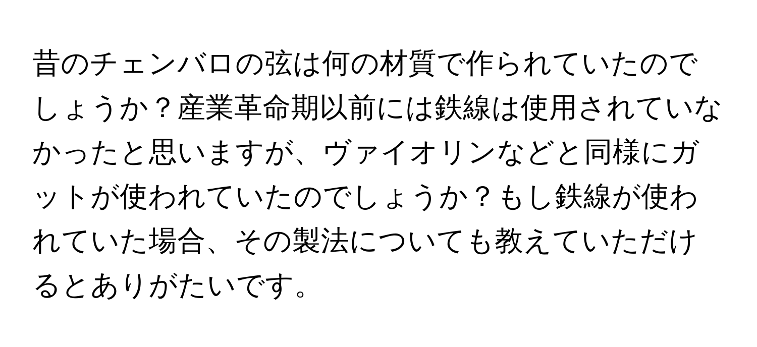 昔のチェンバロの弦は何の材質で作られていたのでしょうか？産業革命期以前には鉄線は使用されていなかったと思いますが、ヴァイオリンなどと同様にガットが使われていたのでしょうか？もし鉄線が使われていた場合、その製法についても教えていただけるとありがたいです。