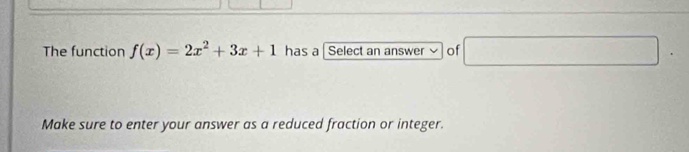 The function f(x)=2x^2+3x+1 has a Select an answer of □ 
Make sure to enter your answer as a reduced fraction or integer.