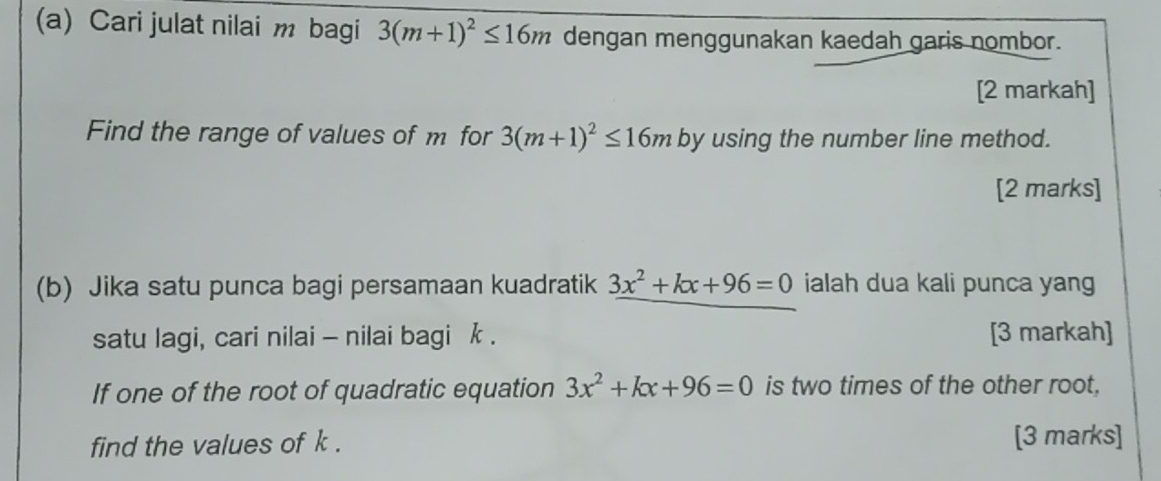 Cari julat nilai m bagi 3(m+1)^2≤ 16m dengan menggunakan kaedah garis nombor. 
[2 markah] 
Find the range of values of m for 3(m+1)^2≤ 16m by using the number line method. 
[2 marks] 
(b) Jika satu punca bagi persamaan kuadratik 3x^2+kx+96=0 ialah dua kali punca yang 
satu lagi, cari nilai - nilai bagi k. [3 markah] 
If one of the root of quadratic equation 3x^2+kx+96=0 is two times of the other root. 
find the values of k. [3 marks]