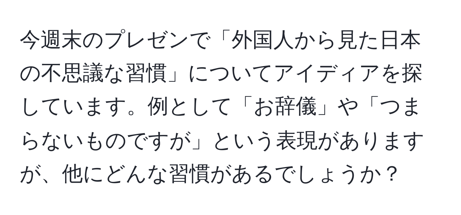 今週末のプレゼンで「外国人から見た日本の不思議な習慣」についてアイディアを探しています。例として「お辞儀」や「つまらないものですが」という表現がありますが、他にどんな習慣があるでしょうか？