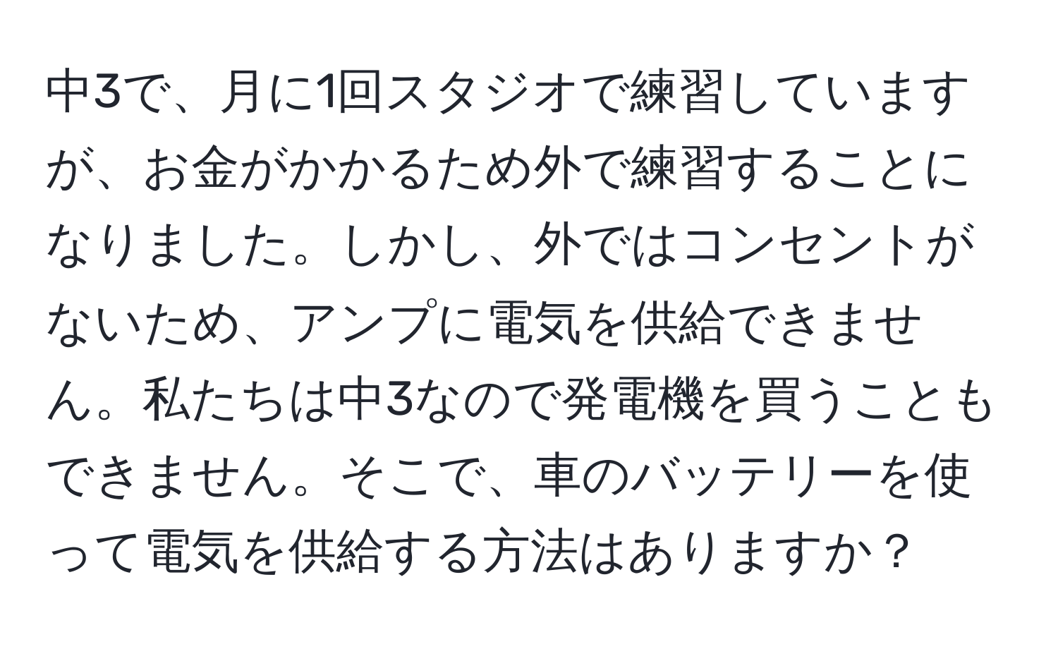 中3で、月に1回スタジオで練習していますが、お金がかかるため外で練習することになりました。しかし、外ではコンセントがないため、アンプに電気を供給できません。私たちは中3なので発電機を買うこともできません。そこで、車のバッテリーを使って電気を供給する方法はありますか？