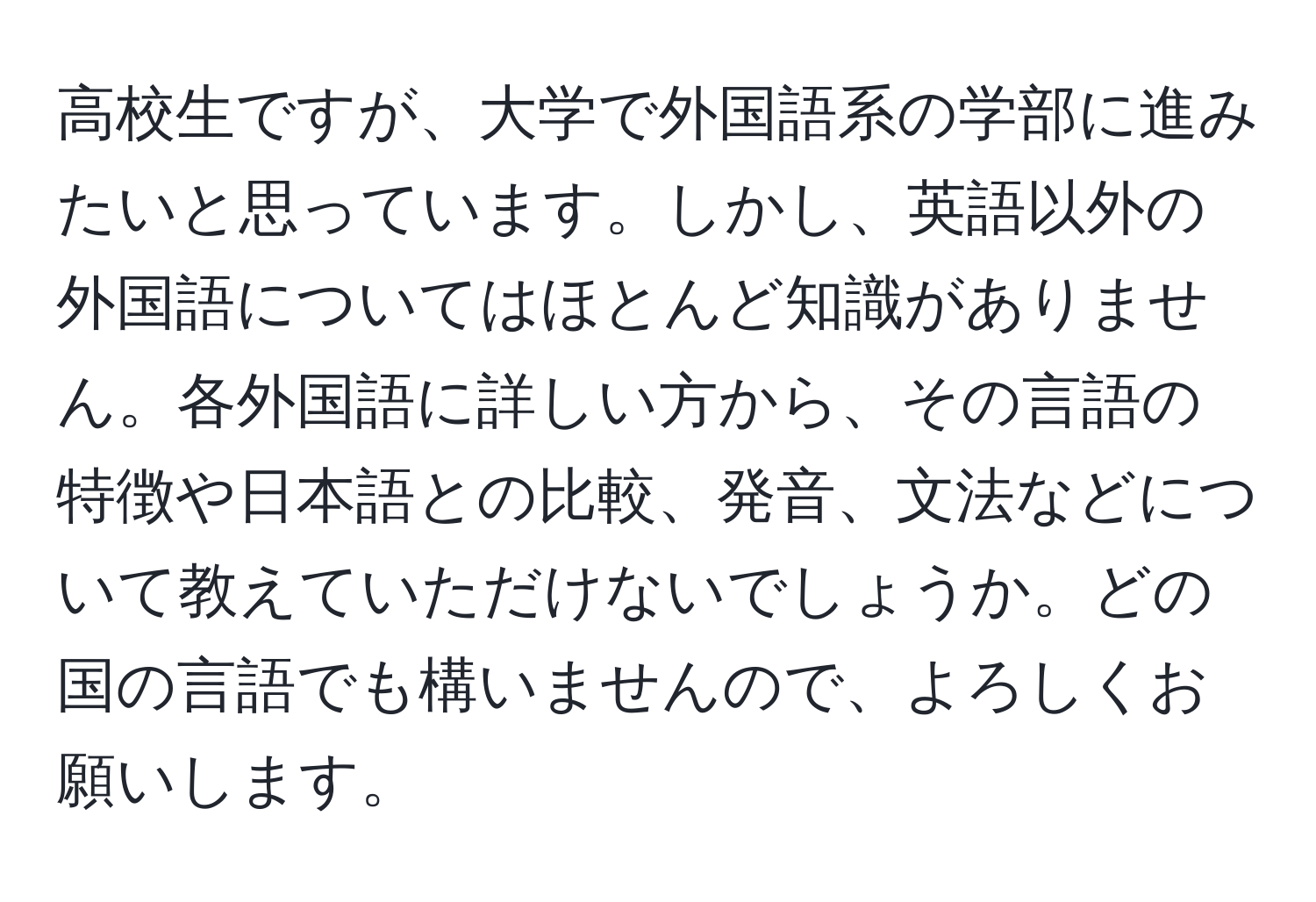 高校生ですが、大学で外国語系の学部に進みたいと思っています。しかし、英語以外の外国語についてはほとんど知識がありません。各外国語に詳しい方から、その言語の特徴や日本語との比較、発音、文法などについて教えていただけないでしょうか。どの国の言語でも構いませんので、よろしくお願いします。