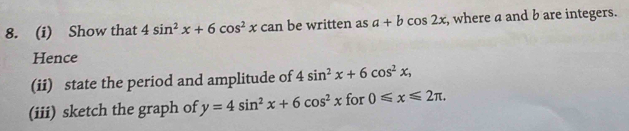 Show that 4sin^2x+6cos^2xcan an be written as a+bcos 2x , where a and b are integers. 
Hence 
(ii) state the period and amplitude of 4sin^2x+6cos^2x, 
(iii) sketch the graph of y=4sin^2x+6cos^2x for 0≤slant x≤slant 2π.