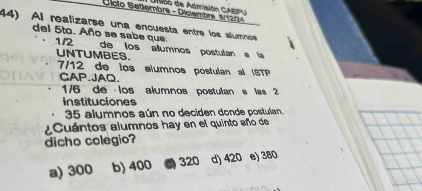 Unióo de Admisión CAEPU
Sício Setiembra - Diciembra 8/12/24
44) Al realizarse una encuesta entre los alumnos
del 5to. Año se sabe que:
1/2 de los álumnos postulan a la
UNTUMBES.
7/12 de los alumnos postulan al |STP
CAP.JAQ.
1/6 de los alumnos postulan a las 2
instituciones
35 alumnos aún no deciden donde postulan.
¿Cuántos alumnos hay en el quinto año de
dicho colegio?
a) 300 b) 400 C 320 d) 420 e) 380