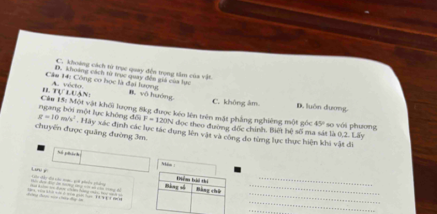 C. khoáng cách tử trục quay đện trọng tâm của vật.
D. khoảng cách từ trục quay đến giá của lực
Câu 14: Công cơ học là đại lượng
A. vécto.
I1. TULUA N: B. vô hướng. C. không âm. D. luôn dương.
Câu 15: Một vật khối lượng 8kg được kéo lên trên mặt phẳng nghiêng một góc 45° so với phương
ngang bởi một lực không đối F=120N đọc theo đường dốc chính. Biết hệ số ma sát là 0, 2. Lấy
g=10m/s^2. Hãy xác định các lực tác dụng lên vật và công do từng lực thực hiện khi vật di
chuyến được quãng đường 3m.
Số phách: Môn :
_
Luu ý:
Cu đây đi các mực, giữ phiốu pháng
_
Môi đơn đấp ân trong tng với số cân trong đề _
Hai kém tri được chim hàng mây, bọc sinh tố
_
lâm, vêa khái với ở tròn giới han TUVET ĐÔ4
chông được sửa chứa đấp ân
_