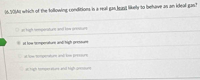 (6.10)At which of the following conditions is a real gas least likely to behave as an ideal gas?
at high temperature and low pressure
at low temperature and high pressure
at low temperature and low pressure
at high temperature and high pressure