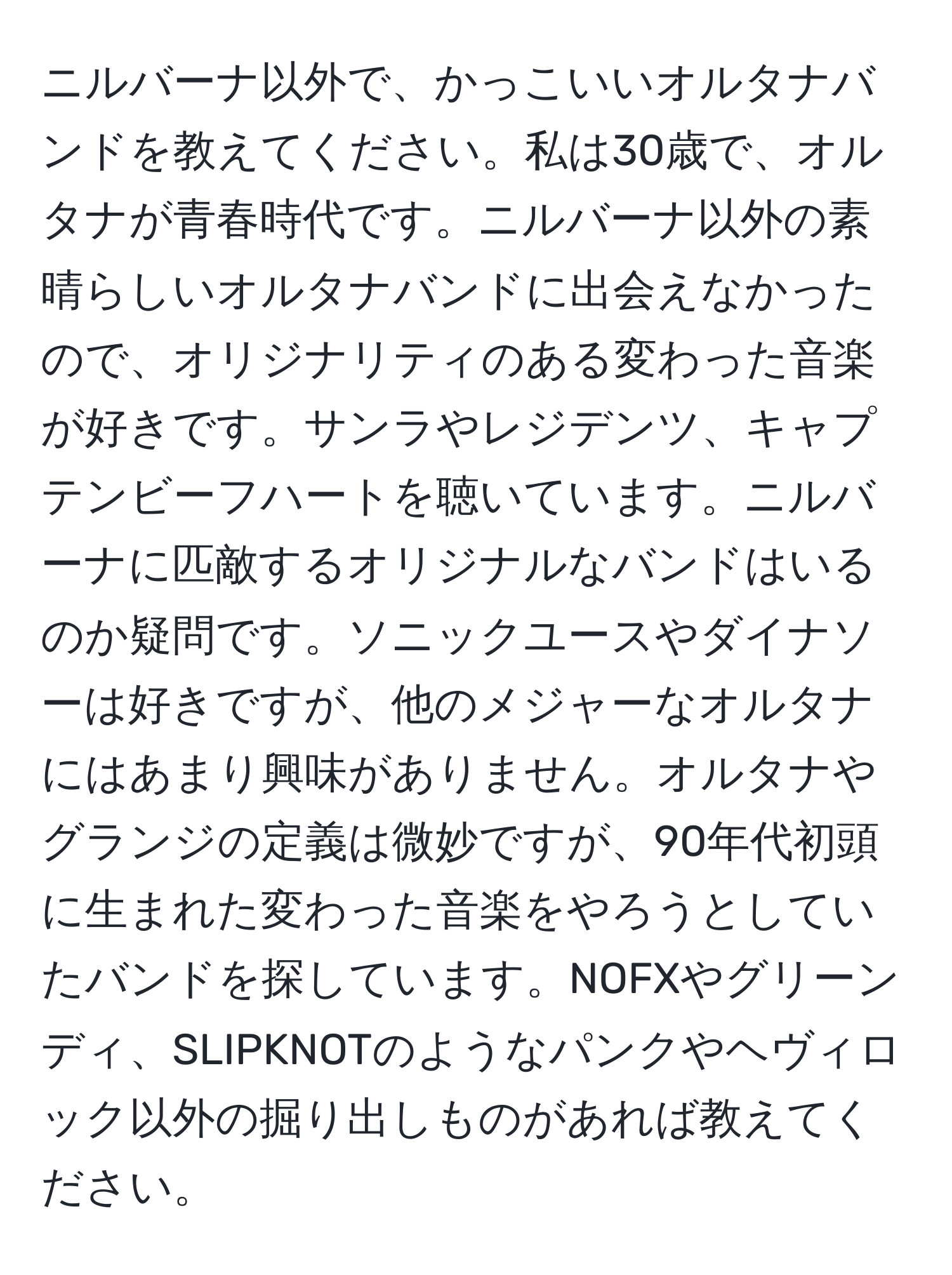 ニルバーナ以外で、かっこいいオルタナバンドを教えてください。私は30歳で、オルタナが青春時代です。ニルバーナ以外の素晴らしいオルタナバンドに出会えなかったので、オリジナリティのある変わった音楽が好きです。サンラやレジデンツ、キャプテンビーフハートを聴いています。ニルバーナに匹敵するオリジナルなバンドはいるのか疑問です。ソニックユースやダイナソーは好きですが、他のメジャーなオルタナにはあまり興味がありません。オルタナやグランジの定義は微妙ですが、90年代初頭に生まれた変わった音楽をやろうとしていたバンドを探しています。NOFXやグリーンディ、SLIPKNOTのようなパンクやヘヴィロック以外の掘り出しものがあれば教えてください。