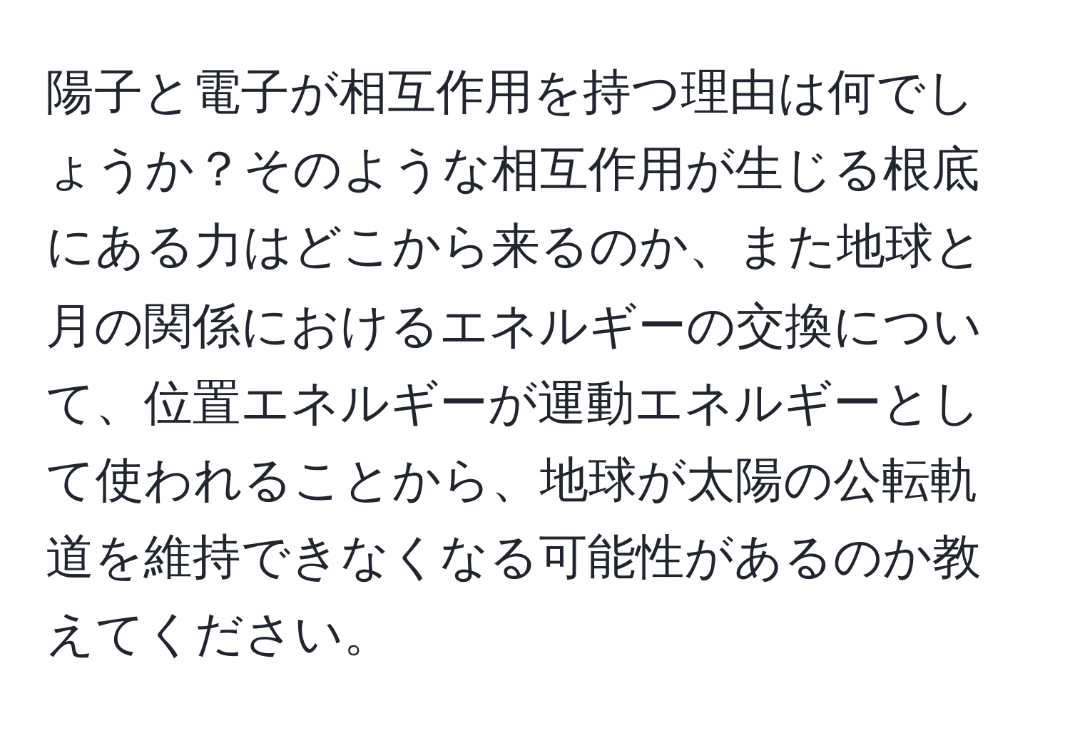 陽子と電子が相互作用を持つ理由は何でしょうか？そのような相互作用が生じる根底にある力はどこから来るのか、また地球と月の関係におけるエネルギーの交換について、位置エネルギーが運動エネルギーとして使われることから、地球が太陽の公転軌道を維持できなくなる可能性があるのか教えてください。