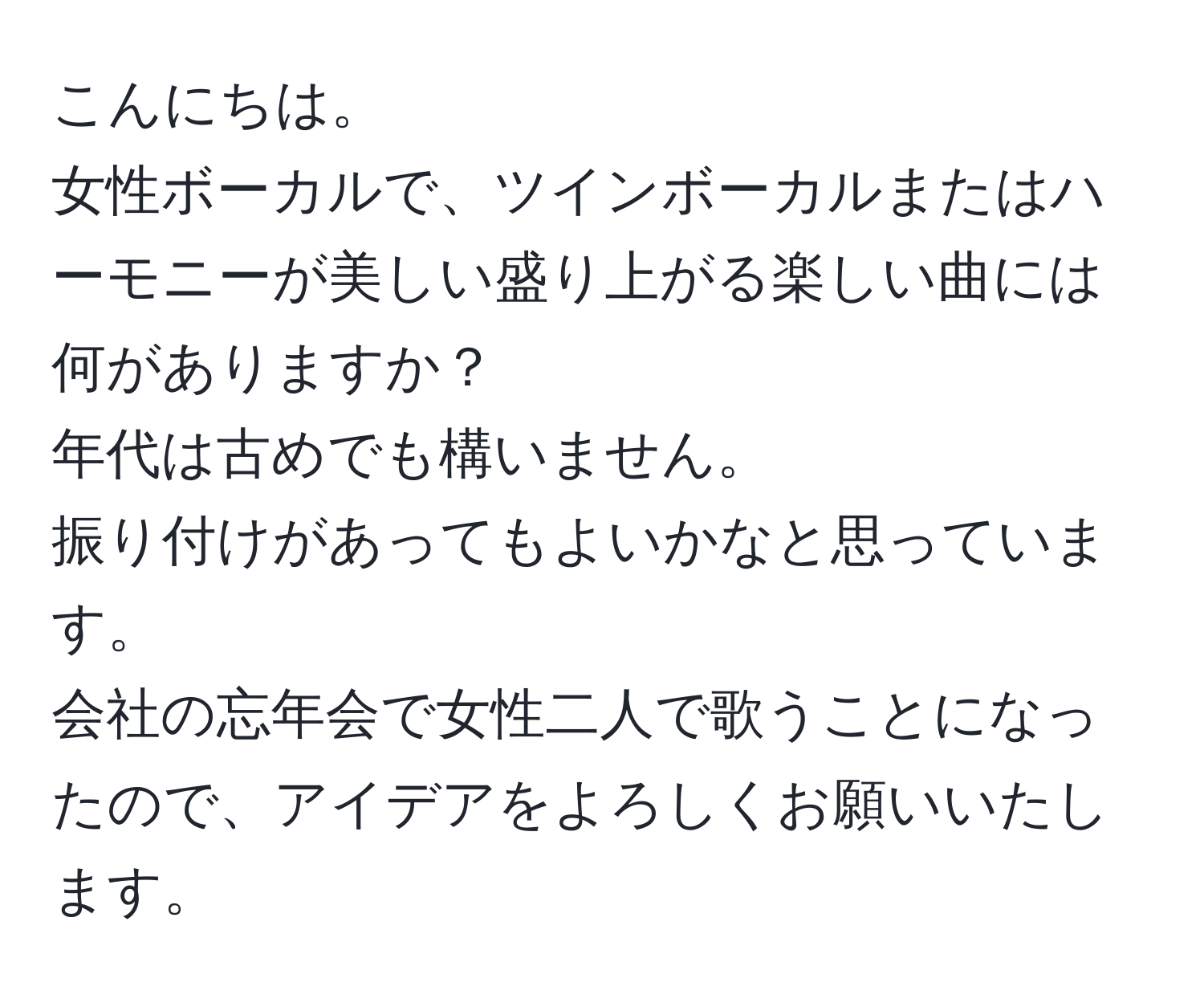 こんにちは。  
女性ボーカルで、ツインボーカルまたはハーモニーが美しい盛り上がる楽しい曲には何がありますか？  
年代は古めでも構いません。   
振り付けがあってもよいかなと思っています。  
会社の忘年会で女性二人で歌うことになったので、アイデアをよろしくお願いいたします。