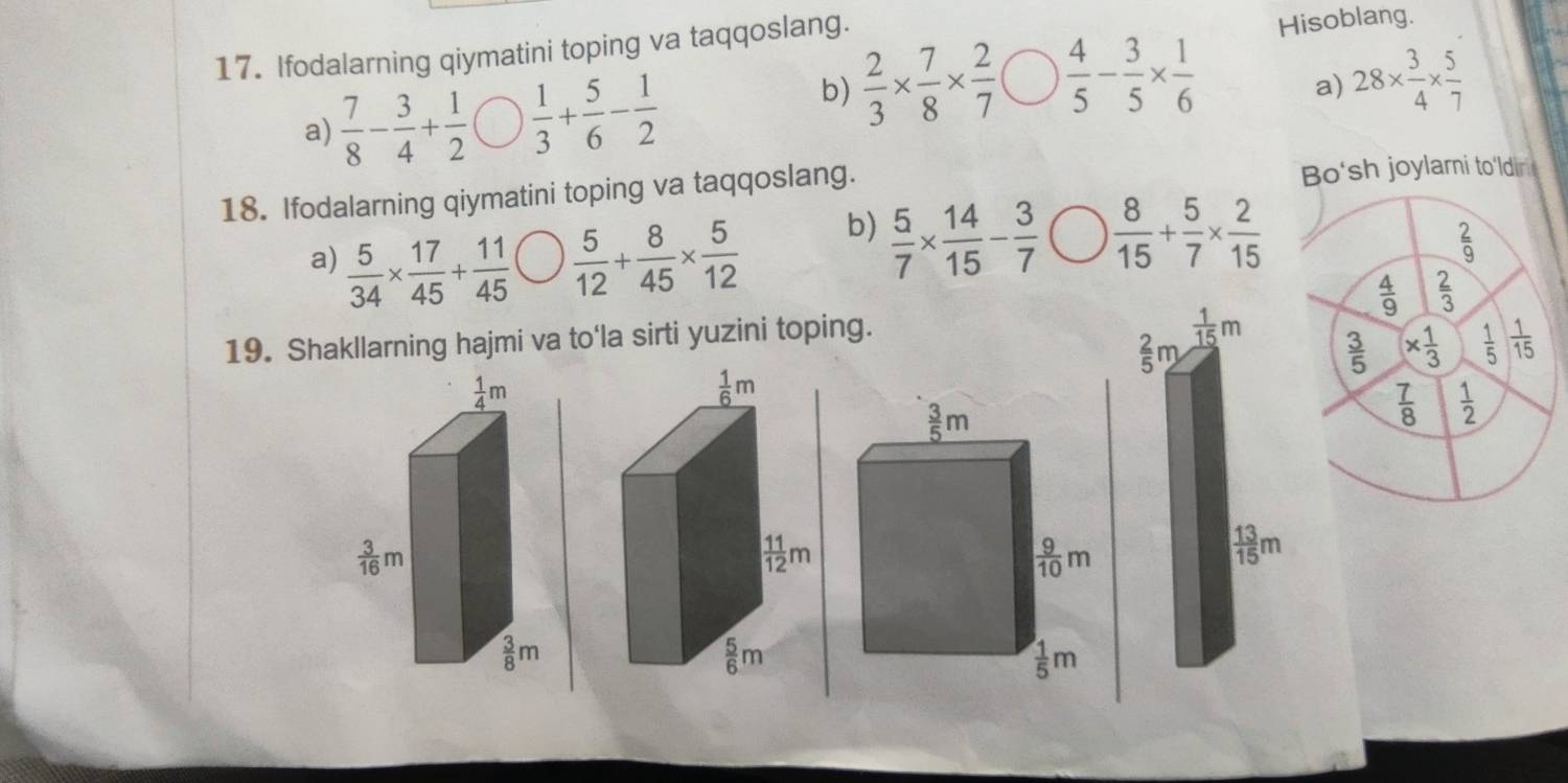 Ifodalarning qiymatini toping va taqqoslang.
Hisoblang.
a)  7/8 - 3/4 + 1/2   1/3 + 5/6 - 1/2 
b)  2/3 *  7/8 *  2/7   4/5 - 3/5 *  1/6  28*  3/4 *  5/7 
a)
18. Ifodalarning qiymatini toping va taqqoslang. Bo'sh joylami to'ldin 
a)  5/34 *  17/45 + 11/45   5/12 + 8/45 *  5/12 
b)  5/7 *  14/15 - 3/7   8/15 + 5/7 *  2/15   2/9 
 4/9   2/3 
19. Shakllarning hajmi va to'la sirti yuzini toping.
 2/5 m 1/15 m  3/5  *  1/3   1/5   1/15 
 7/8   1/2 
 13/15 m