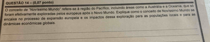 (0,07 ponto) 
O conceito de "Novíssimo Mundo" refere-se à região do Pacífico, incluindo áreas como a Austrália e a Oceania, que só 
foram efetivamente exploradas pelos europeus após o Novo Mundo. Explique como o conceito de Novíssimo Mundo se 
encaixa no processo de expansão europeia e os impactos dessa exploração para as populações locais e para as 
dinâmicas econômicas globais. 
_ 
_ 
_