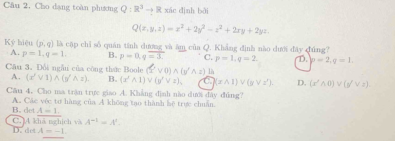 Cho dạng toàn phương Q:R^3to R R xác định bởi
Q(x,y,z)=x^2+2y^2-z^2+2xy+2yz. 
Ký hiệu (p,q) là cặp chỉ số quán tính dương và âm của Q. Khẳng định nào dưới đây đúng?
A. p=1, q=1. B. p=0, qoverline =3. C. p=1, q=2. D. p=2, q=1. 
Câu 3. Đối ngẫu của công thức Boole (xvee 0)wedge (y'wedge z)la
A. (x'vee 1)wedge (y'wedge z). B. (x'wedge 1)vee (y'vee z). C. (xwedge 1)vee (yvee z'). D. (x'wedge 0)vee (y'vee z). 
Câu 4. Cho ma trận trực giao A. Khẳng định nào dưới đây đúng?
A. Các véc tơ hàng của A không tạo thành hệ trực chuẩn.
B. det A=1.
C. A khả nghịch và A^(-1)=A^t.
D. det A=-1.