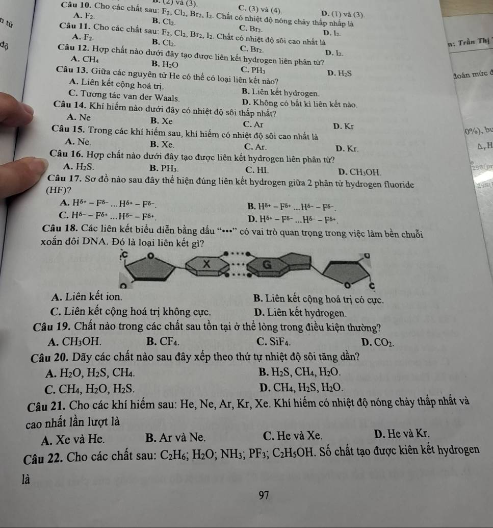 (2) va(3). C. (3) và (4). D. (1) và (3).
Câu 10. Cho các chất sau: F_2, Cl_2,Br_2,I_2 2. Chất có nhiệt độ nóng chảy thắp nhấp là
A. F_2. B. Cl₂. C. Br₂
n từ Câu 11. Cho các chất sau: F_2,Cl_2,Br_2,I_2. Chất có nhiệt độ sôi cao nhất là
D. I_2.
n: Trần Thị
A. F_2. B. Cl₂. C. B1₂. D. l
đô Câu 12. Hợp chất nào dưới đây tạo được liên kết hydrogen liên phân tử?
A. CH_4 B. H_2O C. PH
D. H₂S
đoán mức đ
Câu 13. Giữa các nguyên từ He có thể có loại liên kết nào?
A. Liên kết cộng hoá trị. B. Liên kết hydrogen.
C. Tương tác van der Waals. D. Không có bất kì liên kết nào.
Câu 14. Khí hiếm nào dưới đây có nhiệt độ sôi thấp nhất?
A. Ne B. Xe C. Ar
D. Kr
Câu 15. Trong các khí hiếm sau, khí hiếm có nhiệt độ sôi cao nhất là
0° ), bu
A. Ne. B. Xe. C. Ar. D. Kr.
△ _rH
Câu 16. Hợp chất nào dưới đây tạo được liên kết hydrogen liên phân từ?
A. H_2S. B. PH₃. C. HI. D. CH_3OH
298(pr
Câu 17. Sơ đồ nào sau đây thể hiện đúng liên kết hydrogen giữa 2 phân tử hydrogen fluoride
(HF)?
298(
A. H^(delta +)-F^(delta -)...H^(delta +)-F^(delta -). B. H^(delta +)-F^(delta +)...H^(delta -)-F^(delta -).
C. H^(delta -)-F^(delta +)...H^(delta -)-F^(delta +) D. H^(delta +)-F^(delta -) _ H^(delta -)-F^(delta +)
Câu 18. Các liên kết biểu diễn bằng dấu “•” có vai trò quan trọng trong việc làm bền chuỗi
xoắn đôi DNA. Đó là loại liên kết gì?
A. Liên kết ion. B. Liên kết cộng hoá trị có cực.
C. Liên kết cộng hoá trị không cực. D. Liên kết hydrogen.
Câu 19. Chất nào trong các chất sau tồn tại ở thể lỏng trong điều kiện thường?
A. CH_3OH. B. CF_4. C. SiF_4. D. CO_2.
Câu 20. Dãy các chất nào sau đây xếp theo thứ tự nhiệt độ sôi tăng dần?
A. H_2O,H_2S,CH_4. B. H_2S,CH_4,H_2O.
C. CH_4,H_2O,H_2S. D. CH_4,H_2S,H_2O.
Câu 21. Cho các khí hiếm sau: He, Ne, Ar, Kr, Xe. Khí hiếm có nhiệt độ nóng chảy thấp nhất và
cao nhất lần lượt là
A. Xe và He. B. Ar và Ne. C. He và Xe. D. He và Kr.
Câu 22. Cho các chất sau: C_2H_6;H_2O;NH_3;PF_3;C_2H_5OH 1. Số chất tạo được kiên kết hydrogen
là
97